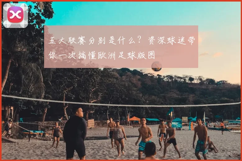 五大联赛分别是什么？资深球迷带你一次搞懂欧洲足球版图