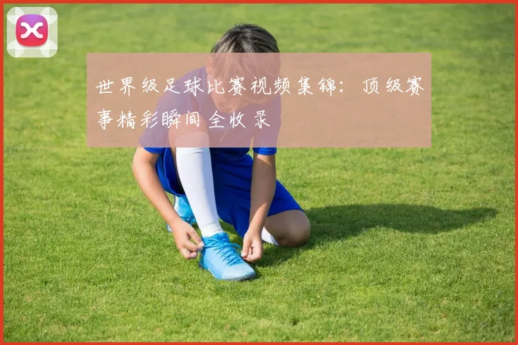 世界级足球比赛视频集锦：顶级赛事精彩瞬间全收录