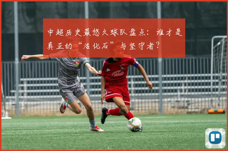 中超历史最悠久球队盘点：谁才是真正的“活化石”与坚守者？