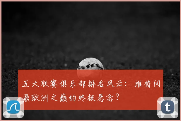 五大联赛俱乐部排名风云：谁将问鼎欧洲之巅的终极悬念？